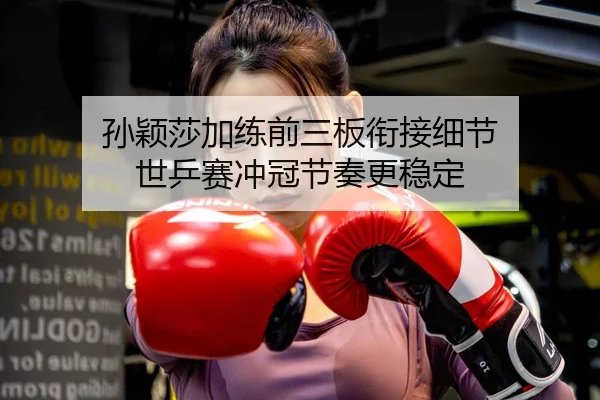 孙颖莎加练前三板衔接细节 世乒赛冲冠节奏更稳定