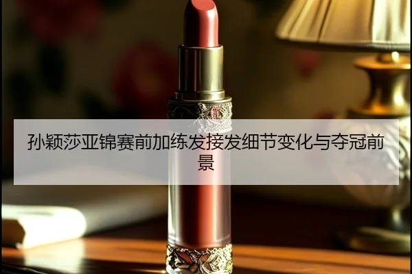 孙颖莎亚锦赛前加练发接发细节变化与夺冠前景