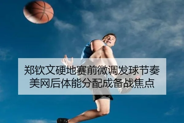 郑钦文硬地赛前微调发球节奏 美网后体能分配成备战焦点